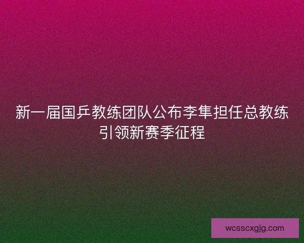 新一届国乒教练团队公布李隼担任总教练引领新赛季征程