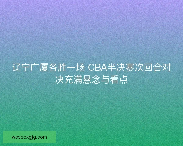 辽宁广厦各胜一场 CBA半决赛次回合对决充满悬念与看点 辽宁广厦各胜一场 CBA半决赛次回合对决充满悬念与看点