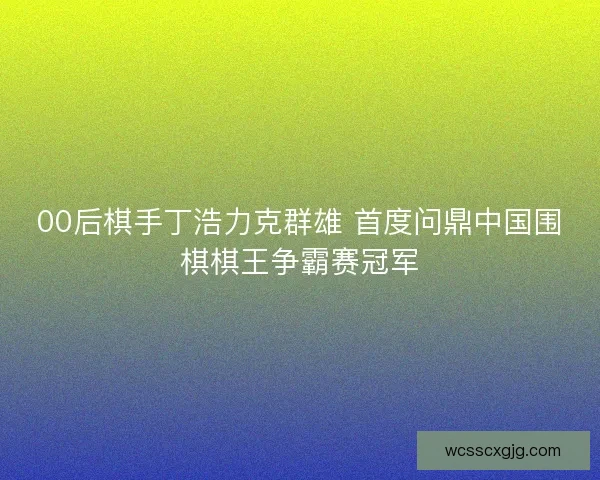 00后棋手丁浩力克群雄 首度问鼎中国围棋棋王争霸赛冠军 00后棋手丁浩力克群雄 首度问鼎中国围棋棋王争霸赛冠军