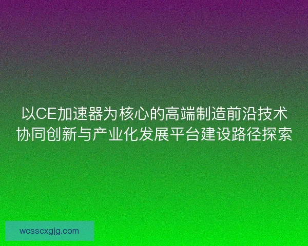 以CE加速器为核心的高端制造前沿技术协同创新与产业化发展平台建设路径探索