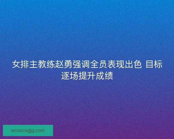 女排主教练赵勇强调全员表现出色 目标逐场提升成绩 女排主教练赵勇强调全员表现出色 目标逐场提升成绩