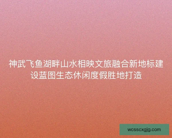 神武飞鱼湖畔山水相映文旅融合新地标建设蓝图生态休闲度假胜地打造 神武飞鱼湖畔山水相映文旅融合新地标建设蓝图生态休闲度假胜地打造