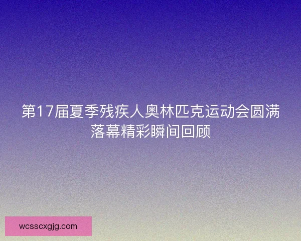 第17届夏季残疾人奥林匹克运动会圆满落幕精彩瞬间回顾 第17届夏季残疾人奥林匹克运动会圆满落幕精彩瞬间回顾
